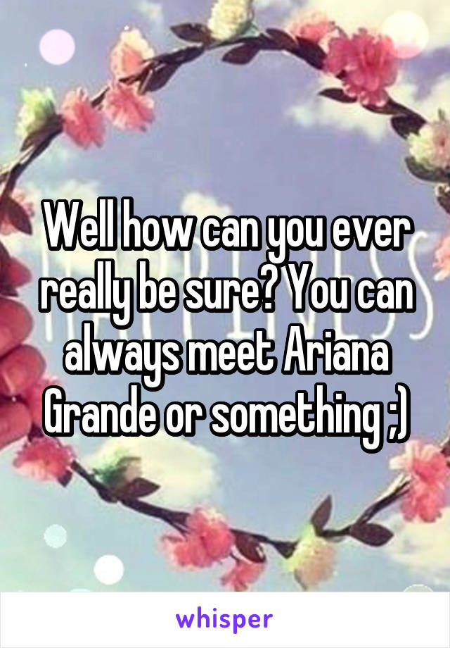 Well how can you ever really be sure? You can always meet Ariana Grande or something ;)