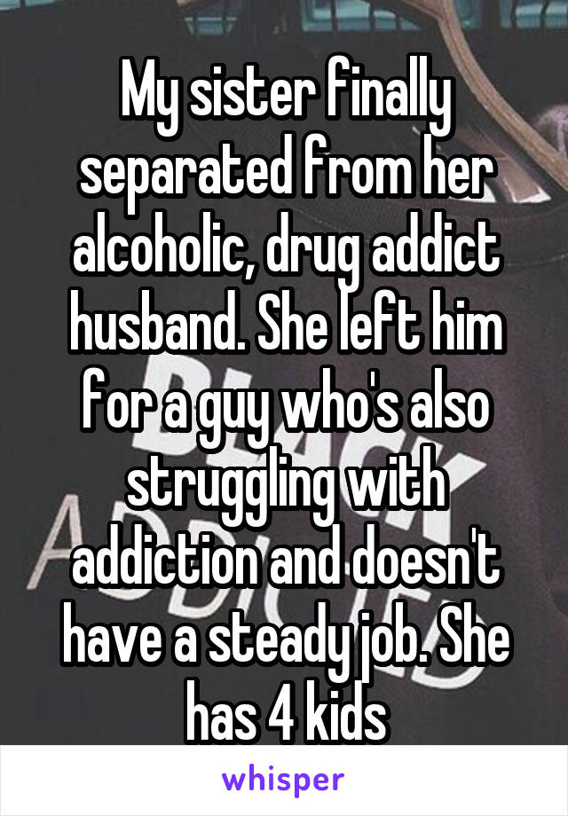 My sister finally separated from her alcoholic, drug addict husband. She left him for a guy who's also struggling with addiction and doesn't have a steady job. She has 4 kids
