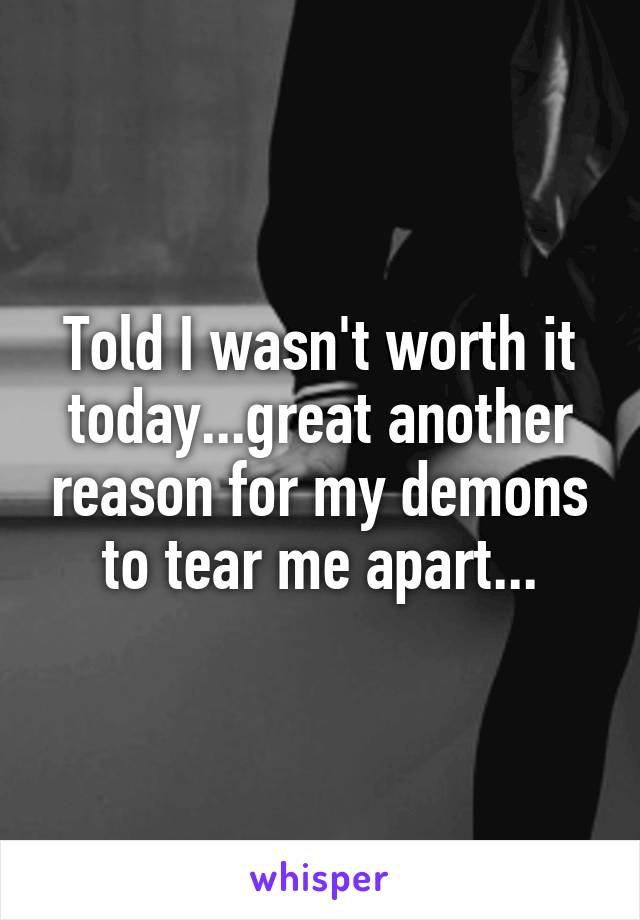 Told I wasn't worth it today...great another reason for my demons to tear me apart...