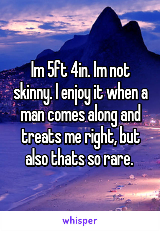 Im 5ft 4in. Im not skinny. I enjoy it when a man comes along and treats me right, but also thats so rare. 
