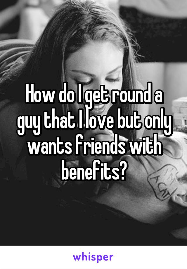 How do I get round a guy that I love but only wants friends with benefits?