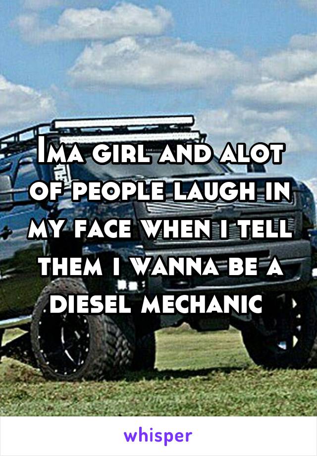 Ima girl and alot of people laugh in my face when i tell them i wanna be a diesel mechanic 