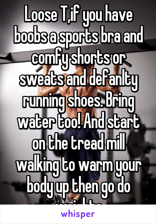 Loose T,if you have boobs a sports bra and comfy shorts or sweats and defanlty running shoes. Bring water too! And start on the tread mill walking to warm your body up then go do weights