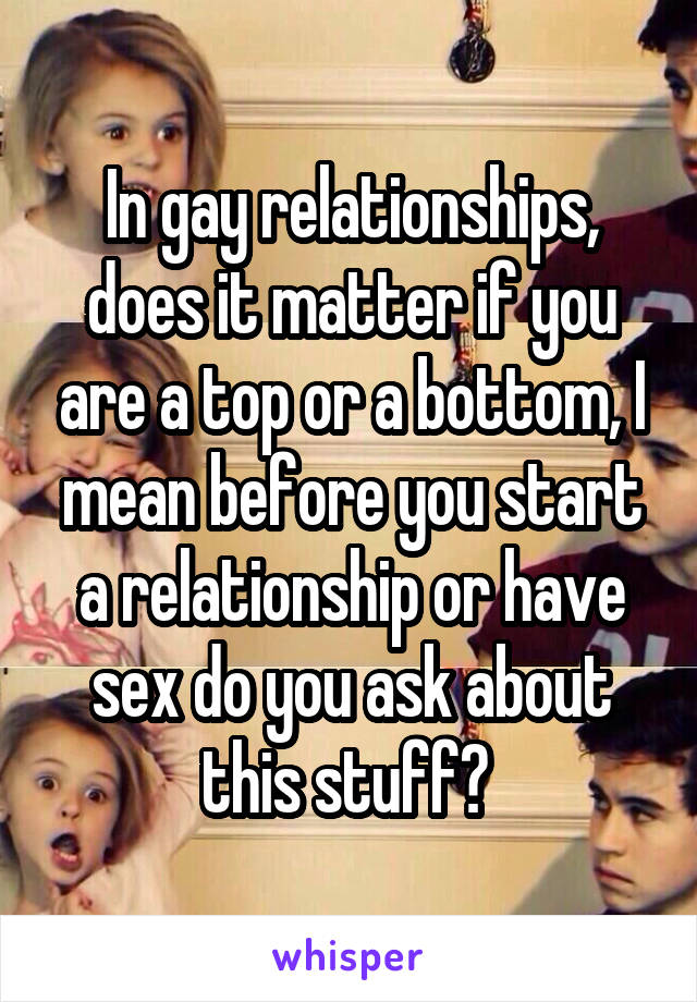 In gay relationships, does it matter if you are a top or a bottom, I mean before you start a relationship or have sex do you ask about this stuff? 