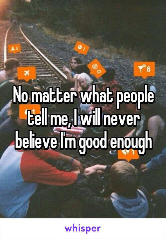 No matter what people tell me, I will never believe I'm good enough