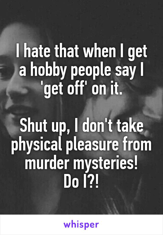 I hate that when I get a hobby people say I 'get off' on it.

Shut up, I don't take physical pleasure from murder mysteries!
Do I?!