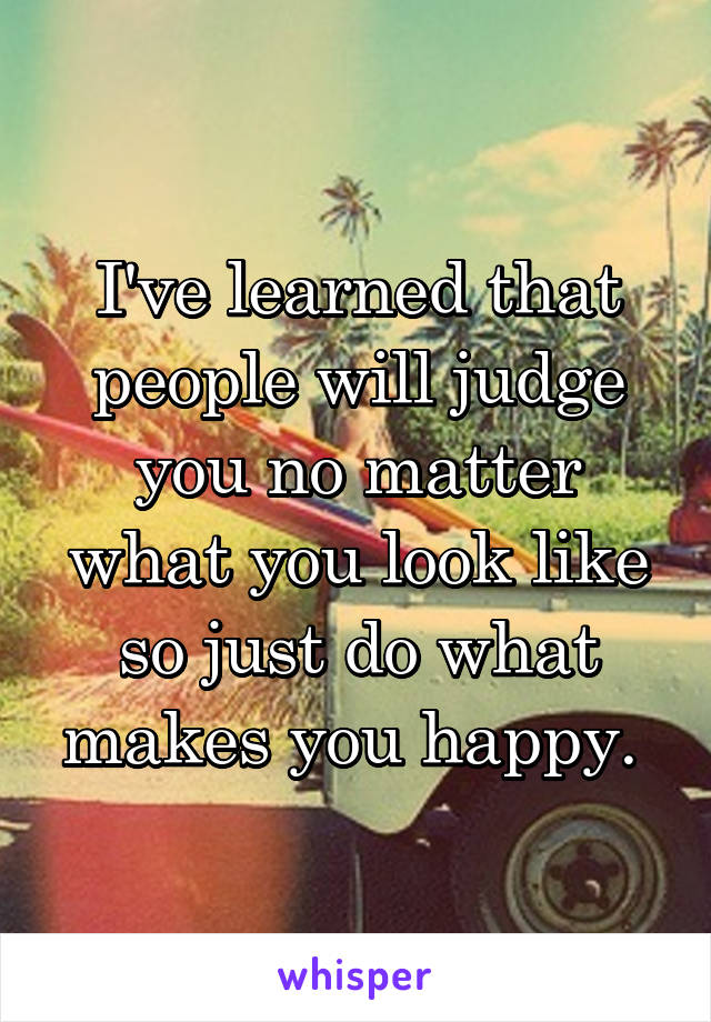 I've learned that people will judge you no matter what you look like so just do what makes you happy. 