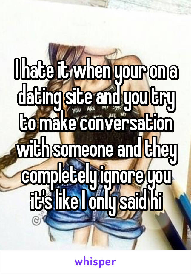 I hate it when your on a dating site and you try to make conversation with someone and they completely ignore you it's like I only said hi