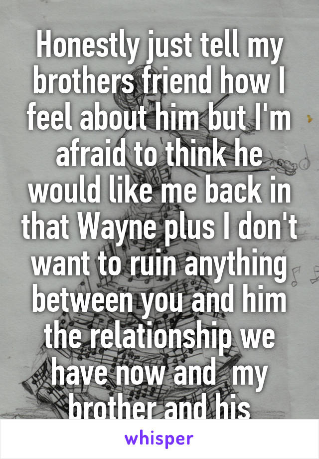 Honestly just tell my brothers friend how I feel about him but I'm afraid to think he would like me back in that Wayne plus I don't want to ruin anything between you and him the relationship we have now and  my brother and his