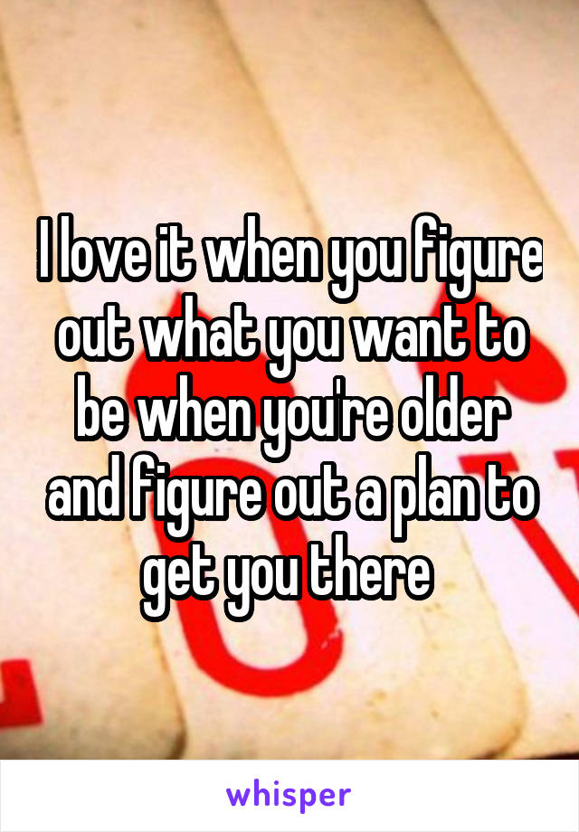 I love it when you figure out what you want to be when you're older and figure out a plan to get you there 