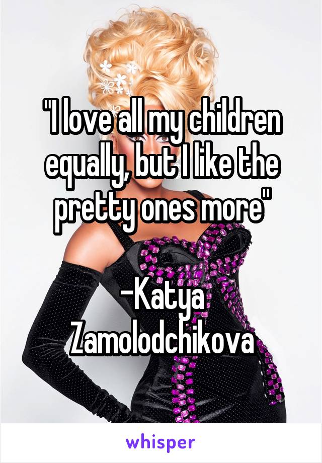 "I love all my children equally, but I like the pretty ones more"

-Katya Zamolodchikova