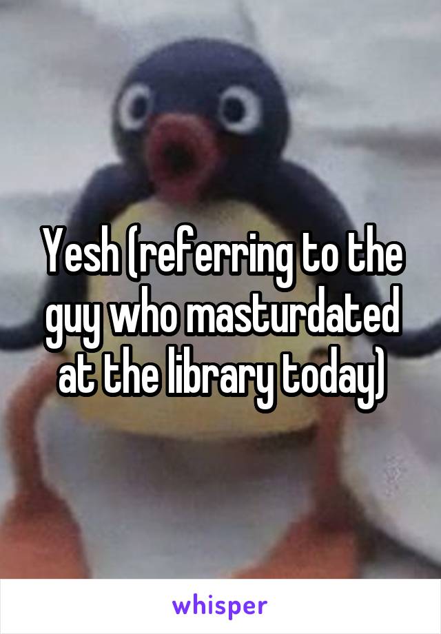 Yesh (referring to the guy who masturdated at the library today)