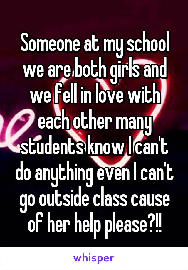 Someone at my school we are both girls and we fell in love with each other many students know I can't do anything even I can't go outside class cause of her help please?!!