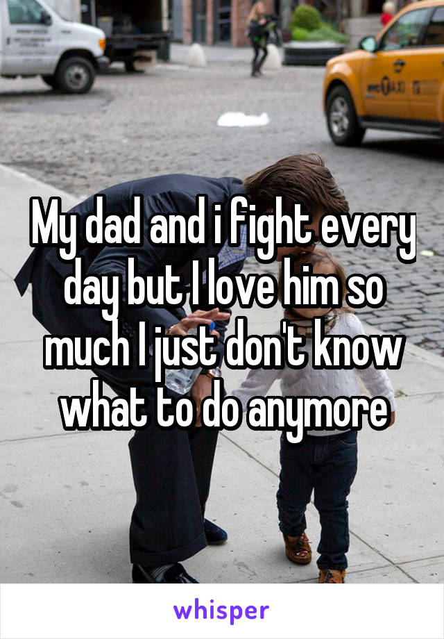 My dad and i fight every day but I love him so much I just don't know what to do anymore