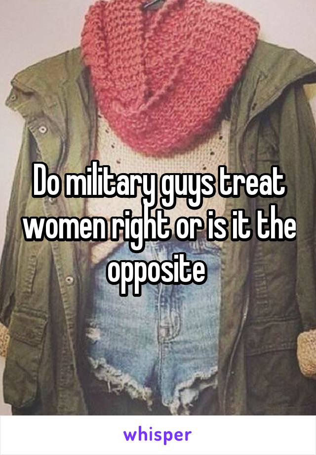 Do military guys treat women right or is it the opposite 