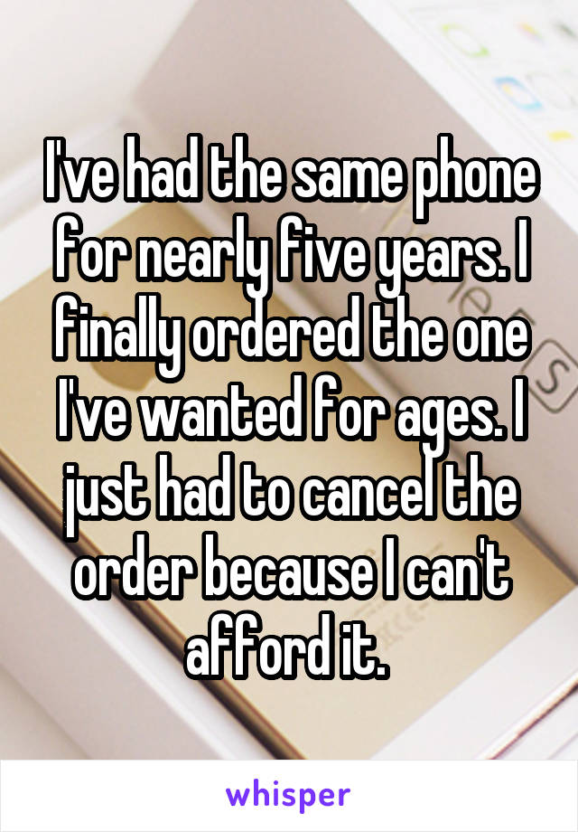I've had the same phone for nearly five years. I finally ordered the one I've wanted for ages. I just had to cancel the order because I can't afford it. 