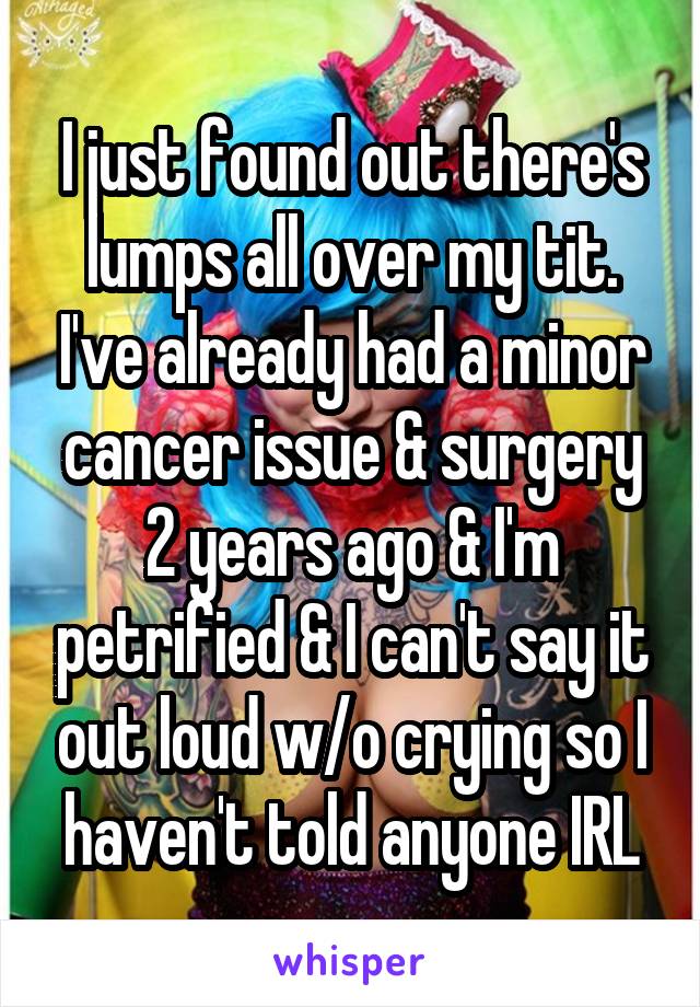 I just found out there's lumps all over my tit. I've already had a minor cancer issue & surgery 2 years ago & I'm petrified & I can't say it out loud w/o crying so I haven't told anyone IRL