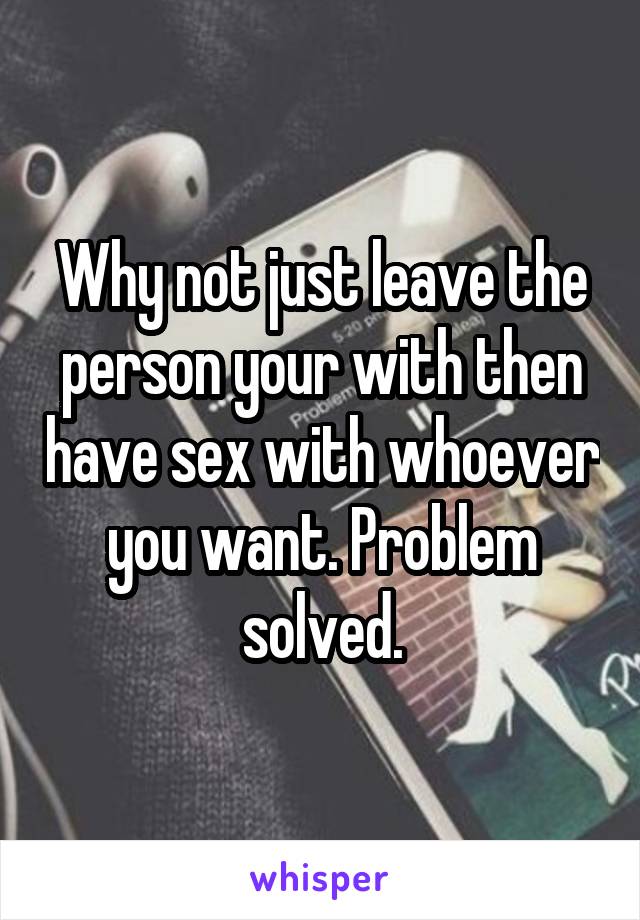 Why not just leave the person your with then have sex with whoever you want. Problem solved.