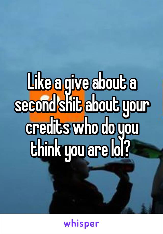 Like a give about a second shit about your credits who do you think you are lol? 