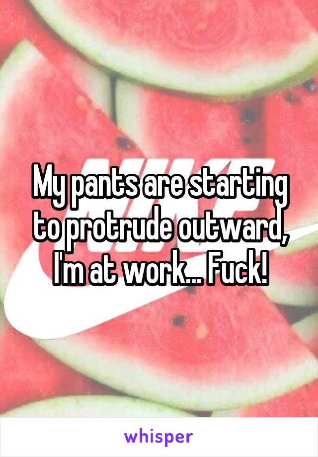 My pants are starting to protrude outward, I'm at work... Fuck!