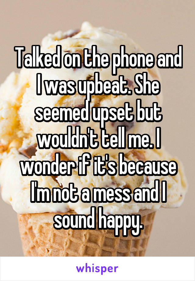 Talked on the phone and I was upbeat. She seemed upset but wouldn't tell me. I wonder if it's because I'm not a mess and I sound happy.