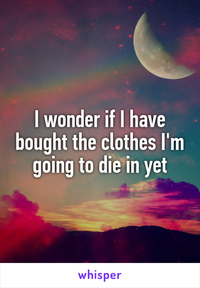 I wonder if I have bought the clothes I'm going to die in yet