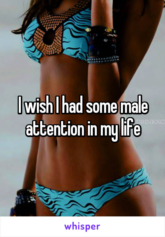 I wish I had some male attention in my life