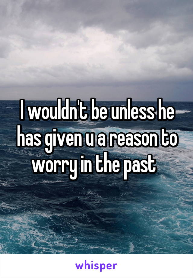 I wouldn't be unless he has given u a reason to worry in the past  