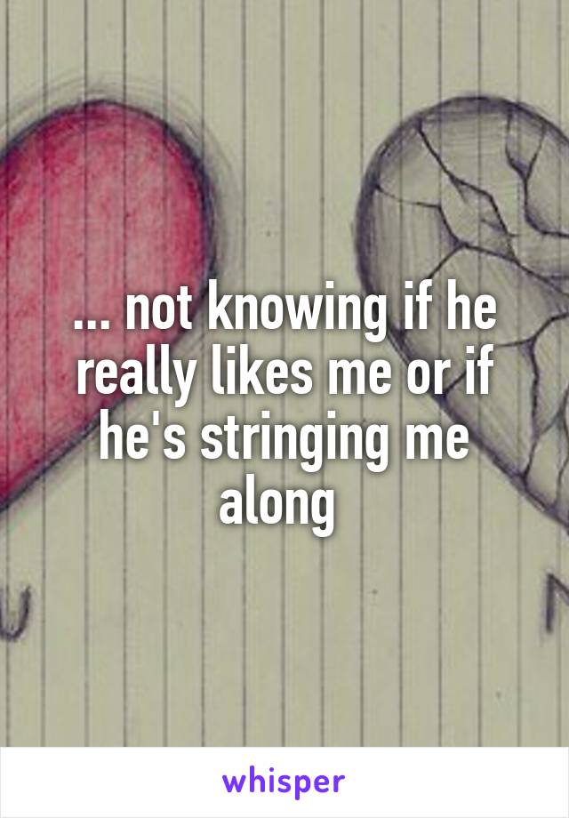 ... not knowing if he really likes me or if he's stringing me along 