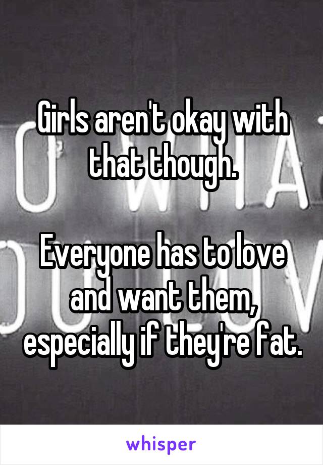 Girls aren't okay with that though.

Everyone has to love and want them, especially if they're fat.