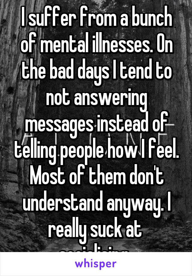 I suffer from a bunch of mental illnesses. On the bad days I tend to not answering messages instead of telling people how I feel. Most of them don't understand anyway. I really suck at  socialising. 