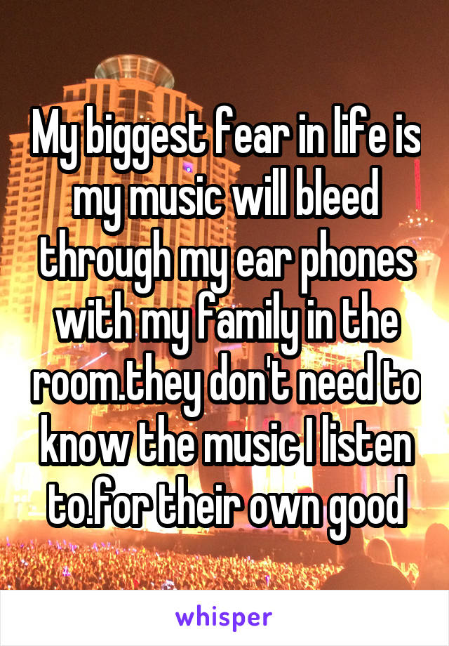 My biggest fear in life is my music will bleed through my ear phones with my family in the room.they don't need to know the music I listen to.for their own good