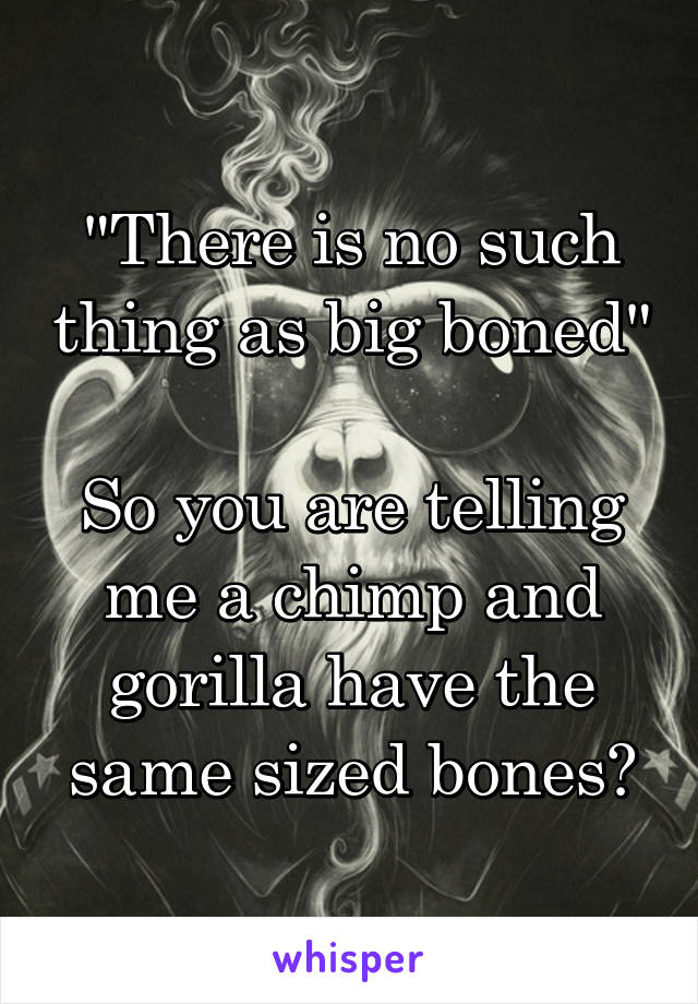 "There is no such thing as big boned" 
So you are telling me a chimp and gorilla have the same sized bones?