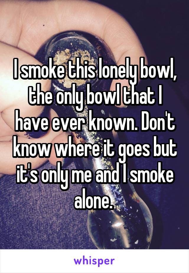 I smoke this lonely bowl, the only bowl that I have ever known. Don't know where it goes but it's only me and I smoke alone. 