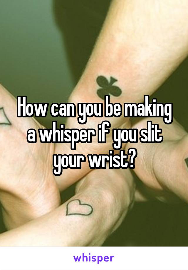How can you be making a whisper if you slit your wrist?