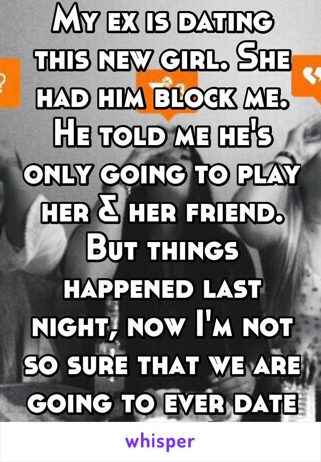 My ex is dating this new girl. She had him block me. He told me he's only going to play her & her friend. But things happened last night, now I'm not so sure that we are going to ever date again. :( 