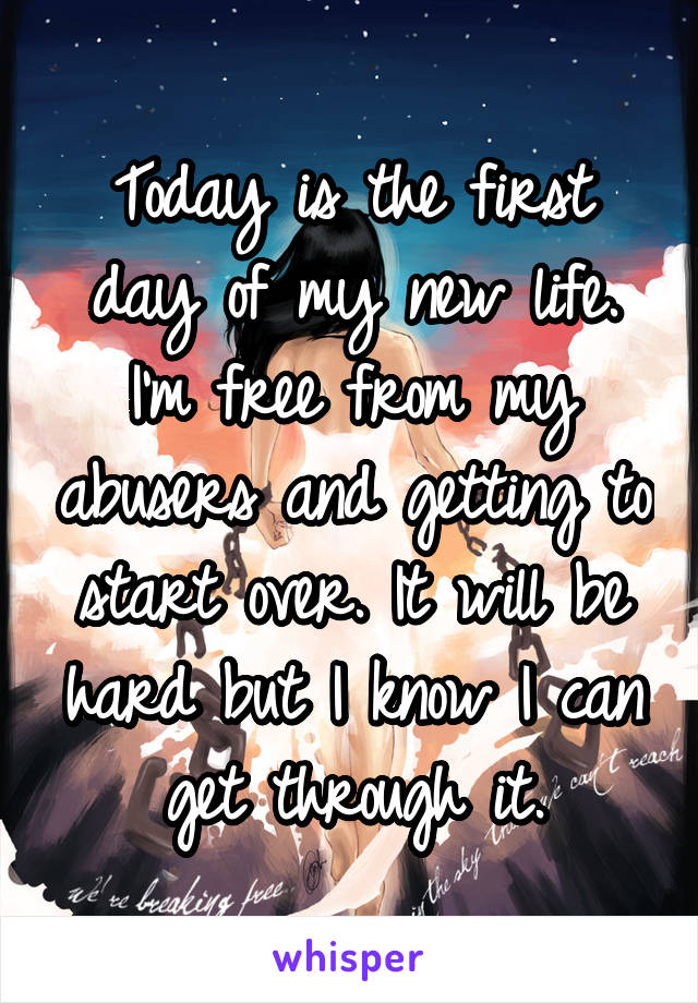 Today is the first day of my new life. I'm free from my abusers and getting to start over. It will be hard but I know I can get through it.