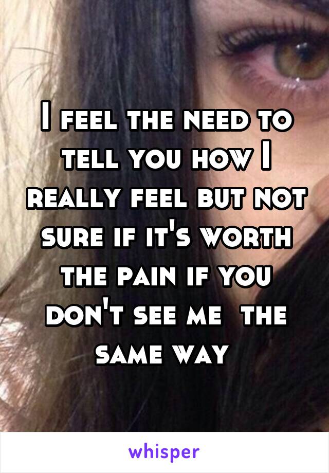 I feel the need to tell you how I really feel but not sure if it's worth the pain if you don't see me  the same way 