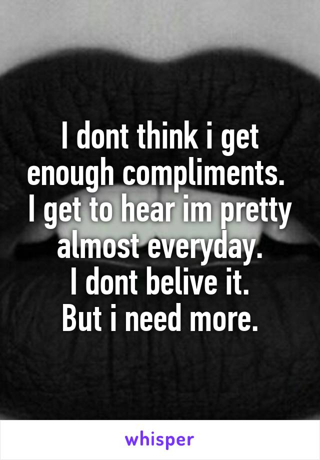 I dont think i get enough compliments. 
I get to hear im pretty almost everyday.
I dont belive it.
But i need more.