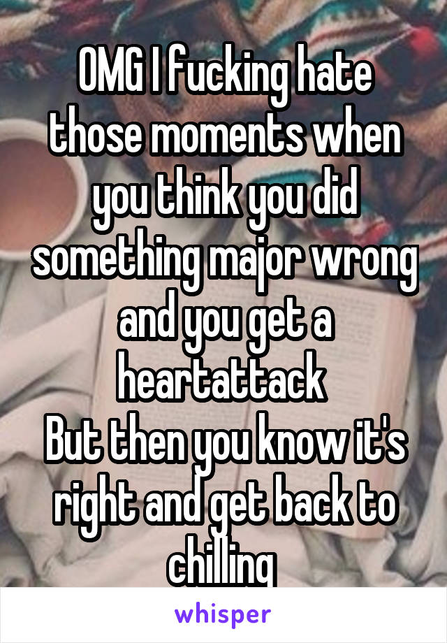 OMG I fucking hate those moments when you think you did something major wrong and you get a heartattack 
But then you know it's right and get back to chilling 