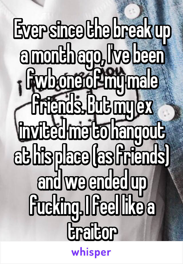 Ever since the break up a month ago, I've been fwb one of my male friends. But my ex invited me to hangout at his place (as friends) and we ended up fucking. I feel like a traitor