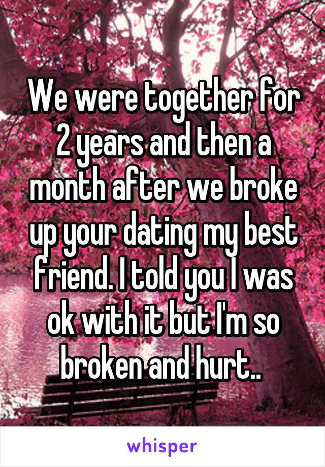 We were together for 2 years and then a month after we broke up your dating my best friend. I told you I was ok with it but I'm so broken and hurt.. 