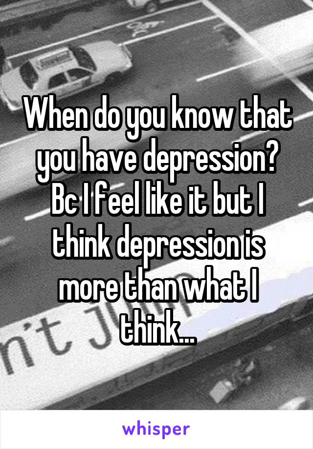 When do you know that you have depression? Bc I feel like it but I think depression is more than what I think...