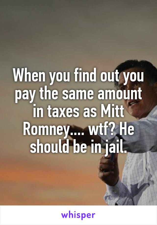 When you find out you pay the same amount in taxes as Mitt Romney.... wtf? He should be in jail.