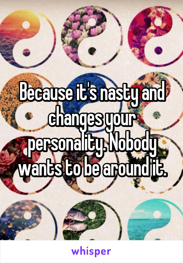 Because it's nasty and changes your personality. Nobody wants to be around it.