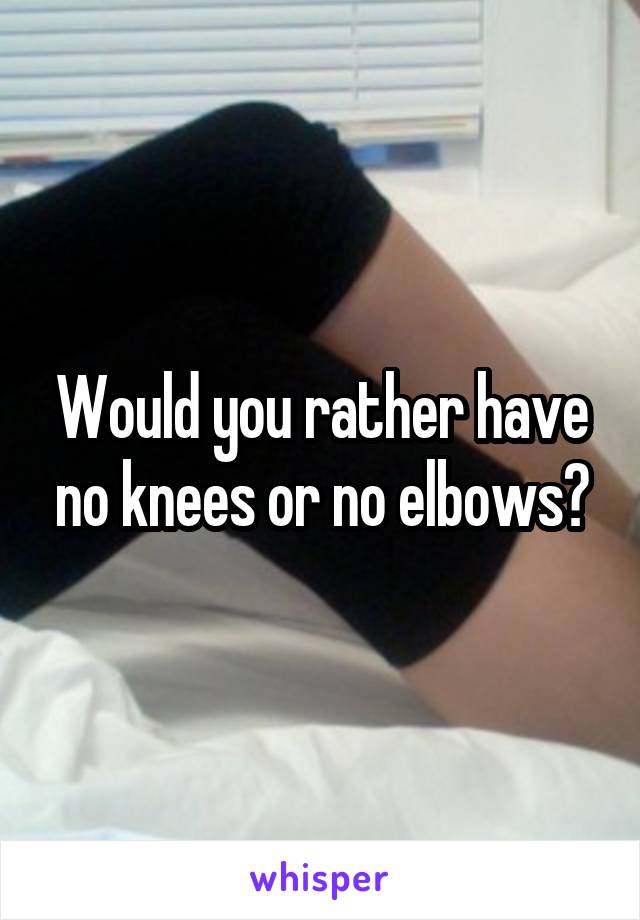 Would you rather have no knees or no elbows?