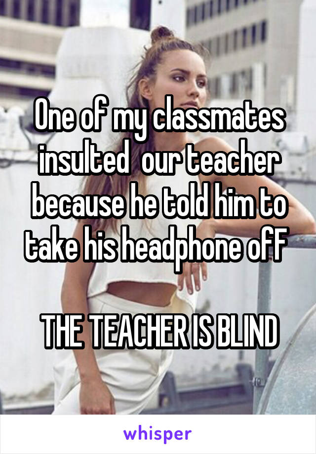 One of my classmates insulted  our teacher because he told him to take his headphone ofF 

THE TEACHER IS BLIND