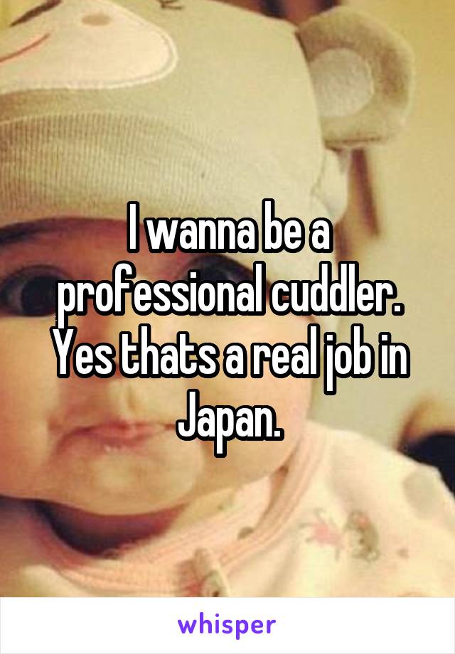 I wanna be a professional cuddler. Yes thats a real job in Japan.