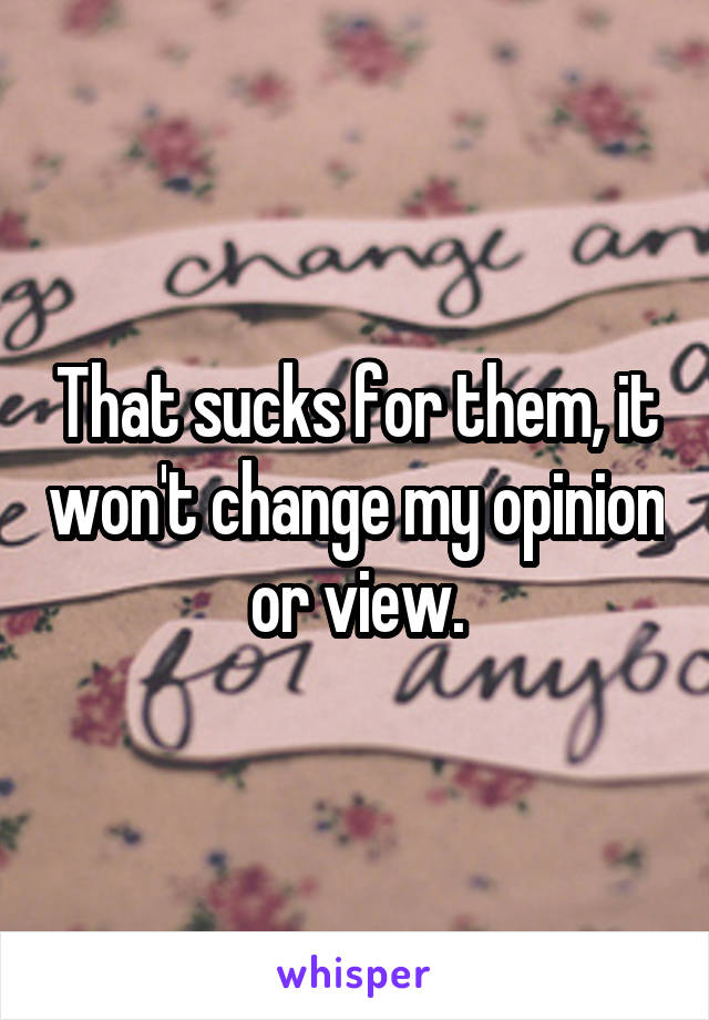 That sucks for them, it won't change my opinion or view.