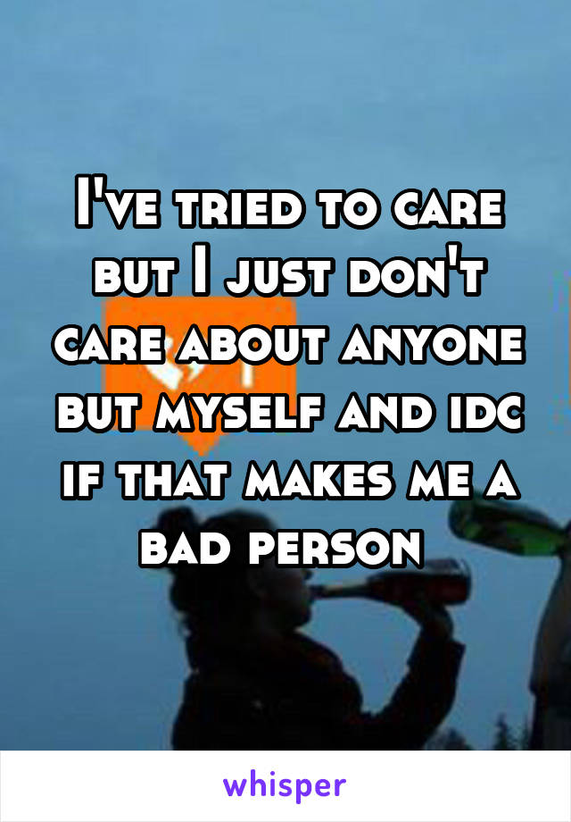 I've tried to care but I just don't care about anyone but myself and idc if that makes me a bad person 
